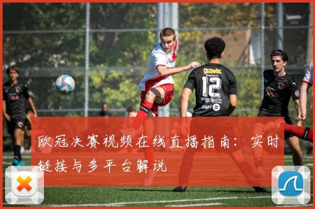 欧冠决赛视频在线直播指南:实时链接与多平台解说