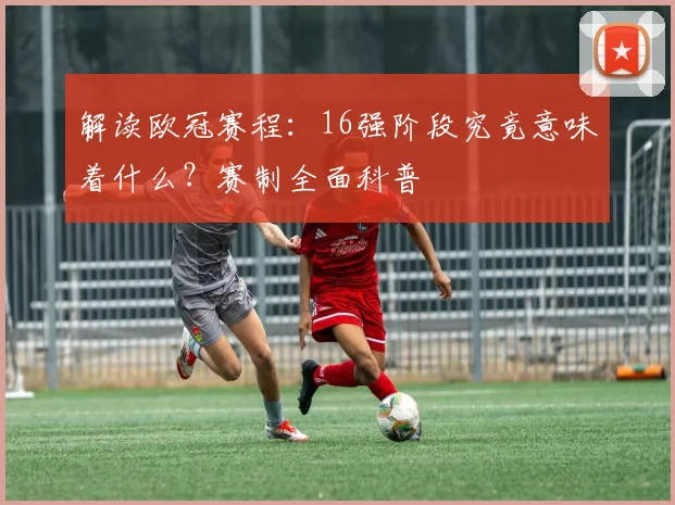 解读欧冠赛程:16强阶段究竟意味着什么?赛制全面科普