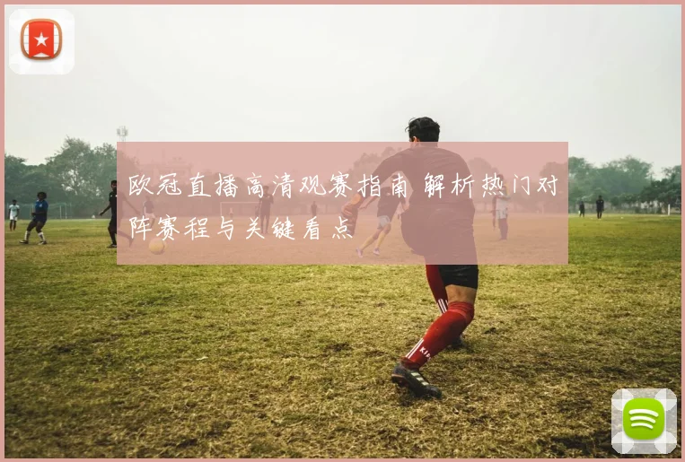 欧冠直播高清观赛指南 解析热门对阵赛程与关键看点