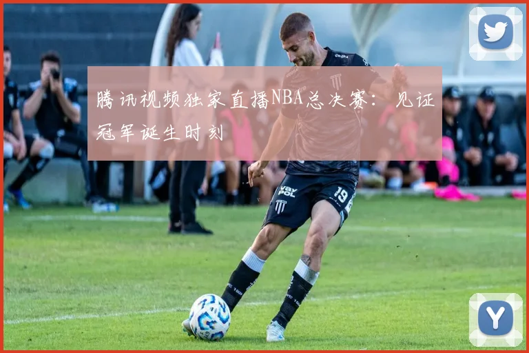 腾讯视频独家直播NBA总决赛：见证冠军诞生时刻