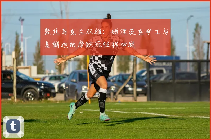 聚焦乌克兰双雄：顿涅茨克矿工与基辅迪纳摩欧冠征程回顾