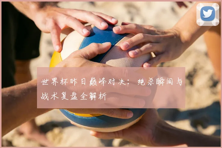 世界杯昨日巅峰对决：绝杀瞬间与战术复盘全解析