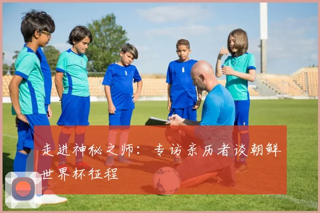 走进神秘之师：专访亲历者谈朝鲜世界杯征程