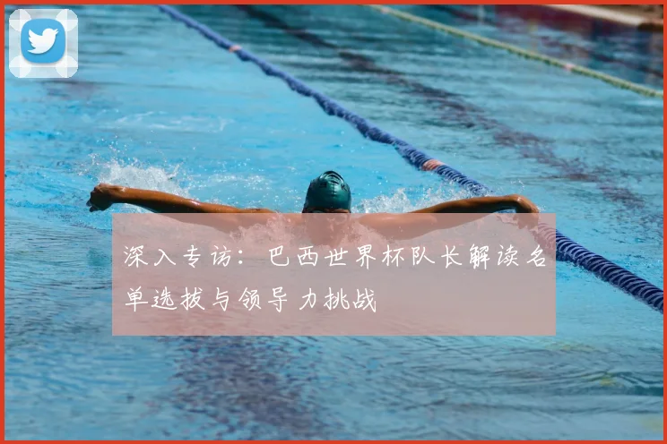 深入专访：巴西世界杯队长解读名单选拔与领导力挑战