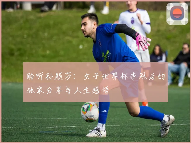 聆听孙颖莎：女子世界杯夺冠后的独家分享与人生感悟