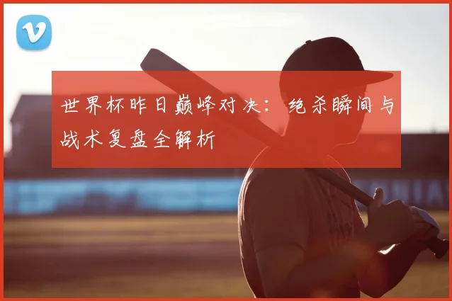 世界杯昨日巅峰对决:绝杀瞬间与战术复盘全解析