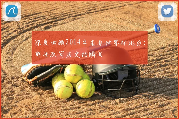深度回顾2014年南非世界杯比分：那些改写历史的瞬间