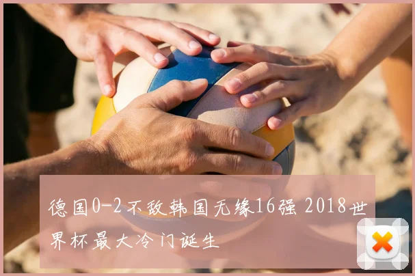 德国0-2不敌韩国无缘16强 2018世界杯最大冷门诞生