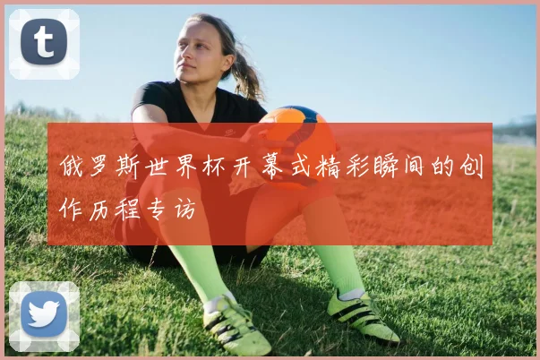俄罗斯世界杯开幕式精彩瞬间的创作历程专访