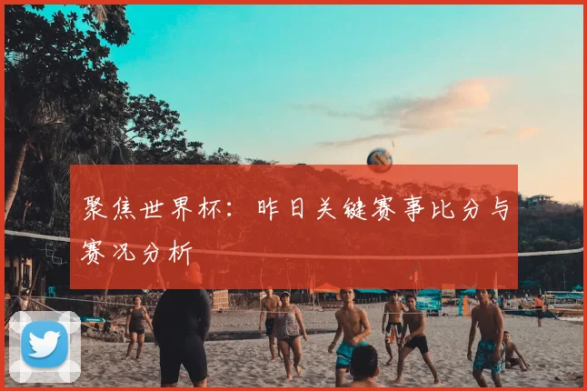 聚焦世界杯：昨日关键赛事比分与赛况分析