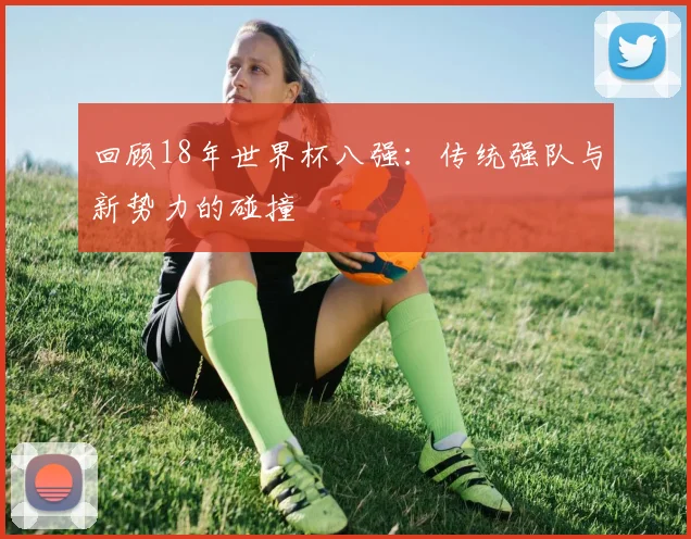 回顾18年世界杯八强:传统强队与新势力的碰撞