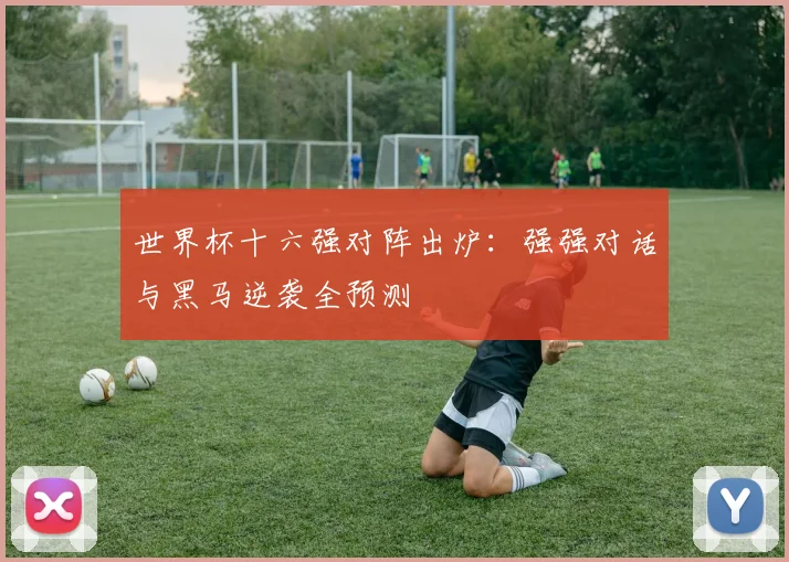 世界杯十六强对阵出炉：强强对话与黑马逆袭全预测