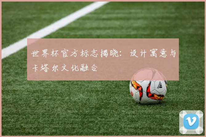 世界杯官方标志揭晓：设计寓意与卡塔尔文化融合