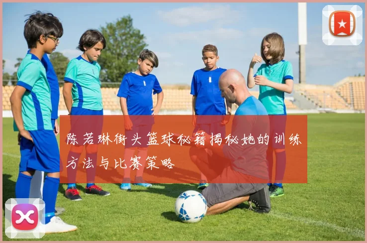 陈若琳街头篮球秘籍揭秘她的训练方法与比赛策略