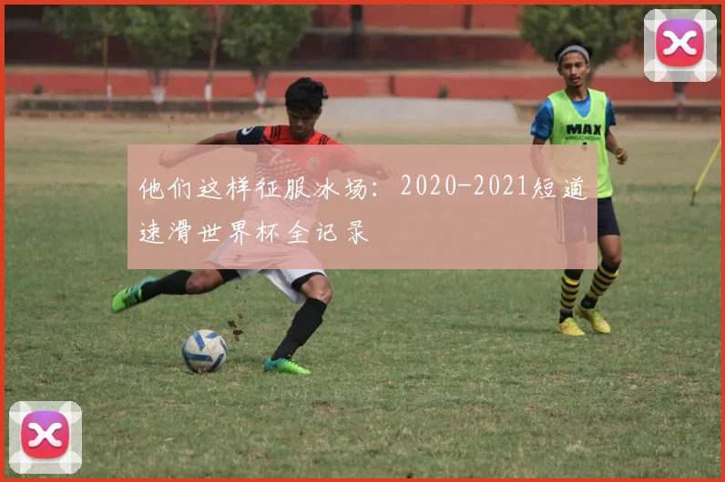 他们这样征服冰场：2020-2021短道速滑世界杯全记录